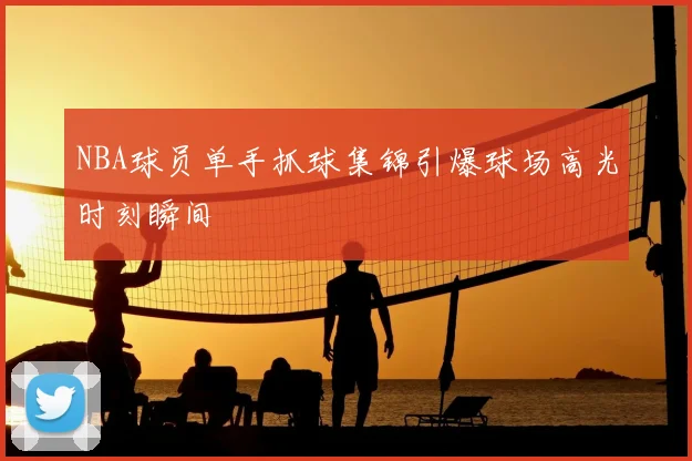 NBA球员单手抓球集锦引爆球场高光时刻瞬间