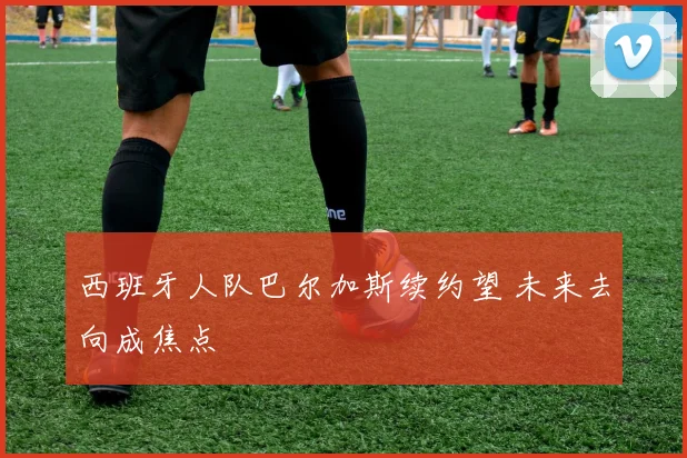 西班牙人队巴尔加斯续约望 未来去向成焦点