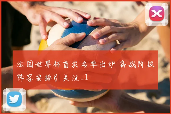 法国世界杯首发名单出炉 备战阶段阵容安排引关注_1