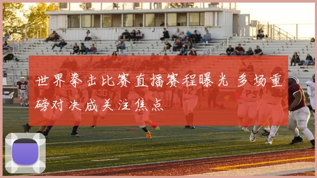 世界拳击比赛直播赛程曝光 多场重磅对决成关注焦点
