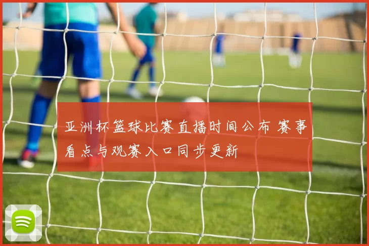 亚洲杯篮球比赛直播时间公布 赛事看点与观赛入口同步更新