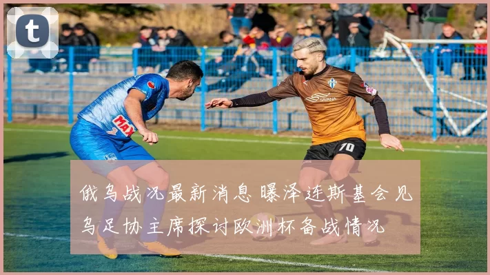 俄乌战况最新消息 曝泽连斯基会见乌足协主席探讨欧洲杯备战情况