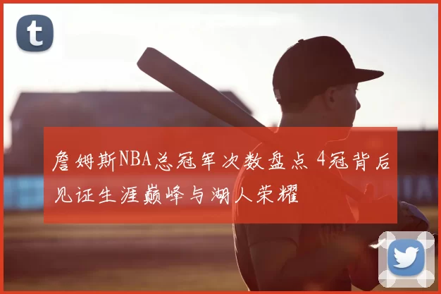 詹姆斯NBA总冠军次数盘点 4冠背后见证生涯巅峰与湖人荣耀
