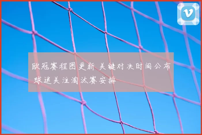 欧冠赛程图更新 关键对决时间公布 球迷关注淘汰赛安排