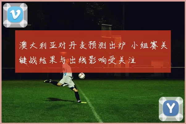 澳大利亚对丹麦预测出炉 小组赛关键战结果与出线影响受关注