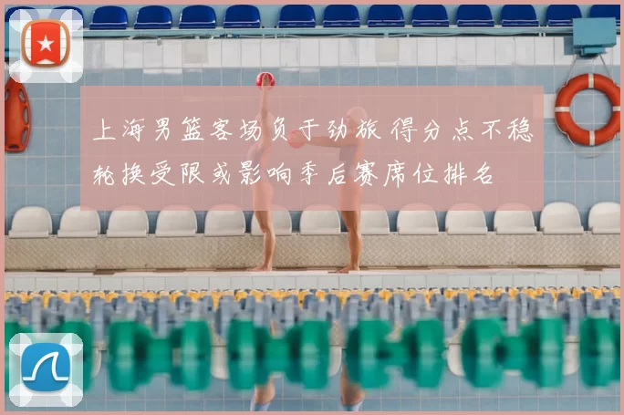 上海男篮客场负于劲旅 得分点不稳轮换受限或影响季后赛席位排名