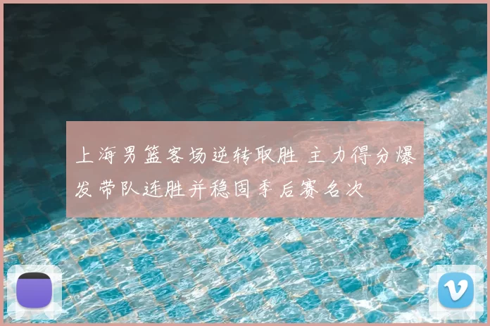 上海男篮客场逆转取胜 主力得分爆发带队连胜并稳固季后赛名次