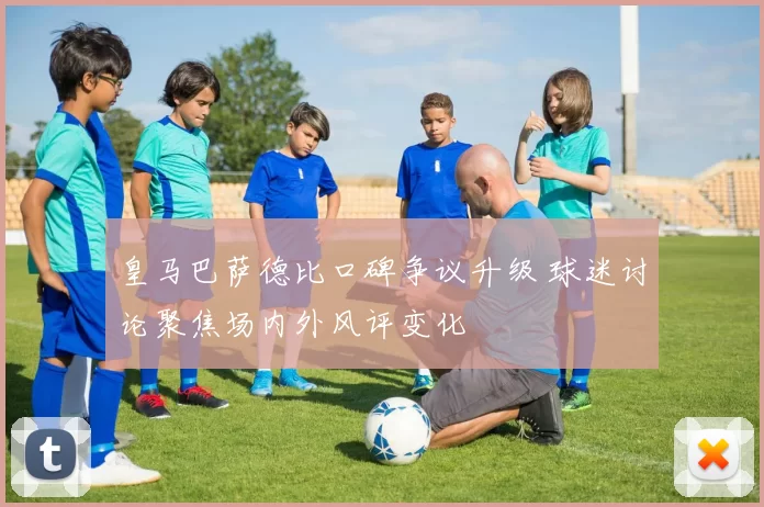皇马巴萨德比口碑争议升级 球迷讨论聚焦场内外风评变化