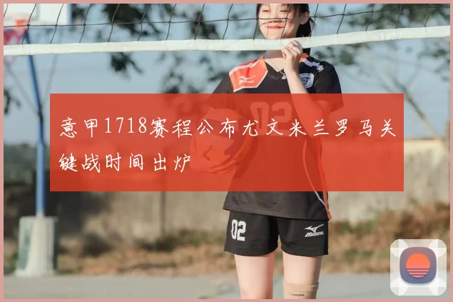 意甲1718赛程公布尤文米兰罗马关键战时间出炉