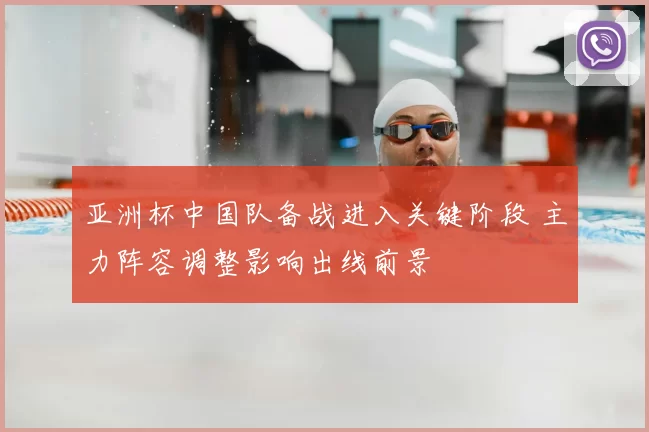 亚洲杯中国队备战进入关键阶段 主力阵容调整影响出线前景