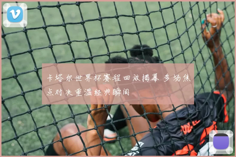 卡塔尔世界杯赛程回放揭幕 多场焦点对决重温经典瞬间