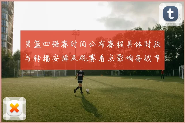 男篮四强赛时间公布赛程具体时段与转播安排及观赛看点影响备战节奏