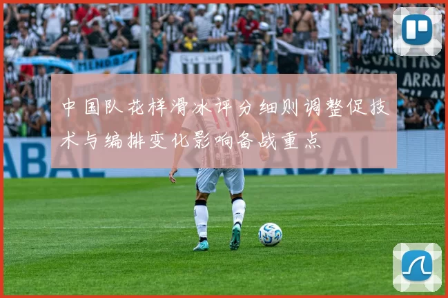 中国队花样滑冰评分细则调整促技术与编排变化影响备战重点