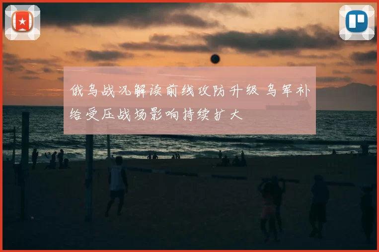 俄乌战况解读前线攻防升级 乌军补给受压战场影响持续扩大