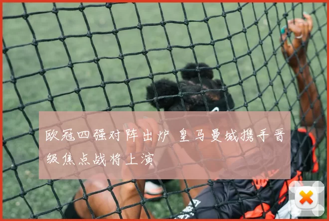 欧冠四强对阵出炉 皇马曼城携手晋级焦点战将上演