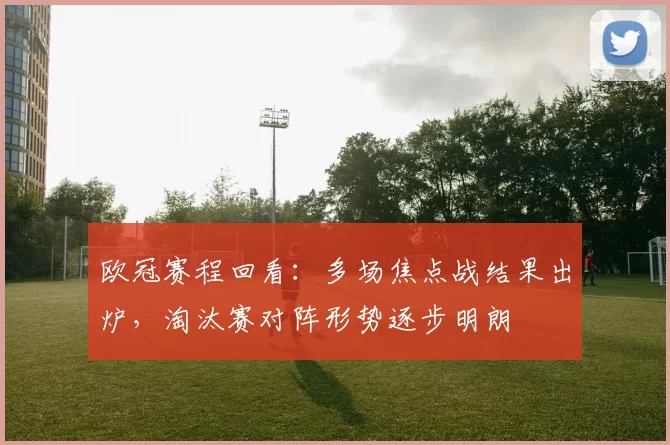 欧冠赛程回看：多场焦点战结果出炉，淘汰赛对阵形势逐步明朗