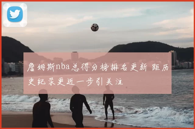 詹姆斯nba总得分榜排名更新 距历史纪录更近一步引关注