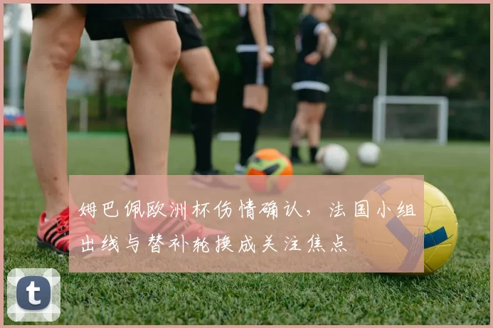 姆巴佩欧洲杯伤情确认，法国小组出线与替补轮换成关注焦点
