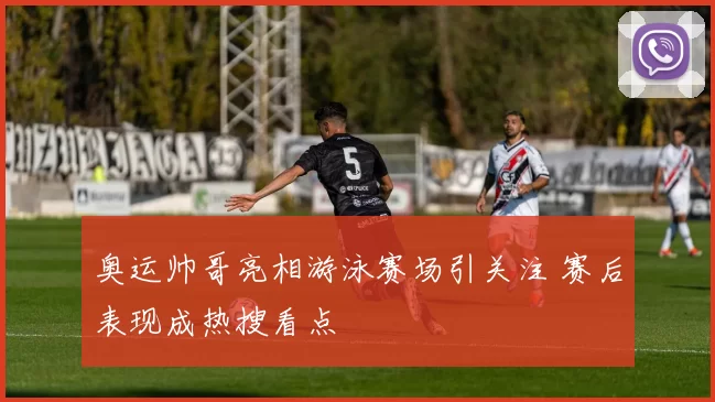 奥运帅哥亮相游泳赛场引关注 赛后表现成热搜看点