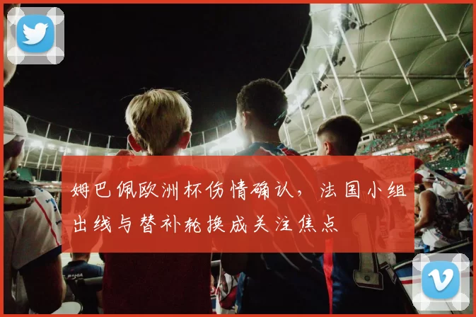 姆巴佩欧洲杯伤情确认，法国小组出线与替补轮换成关注焦点