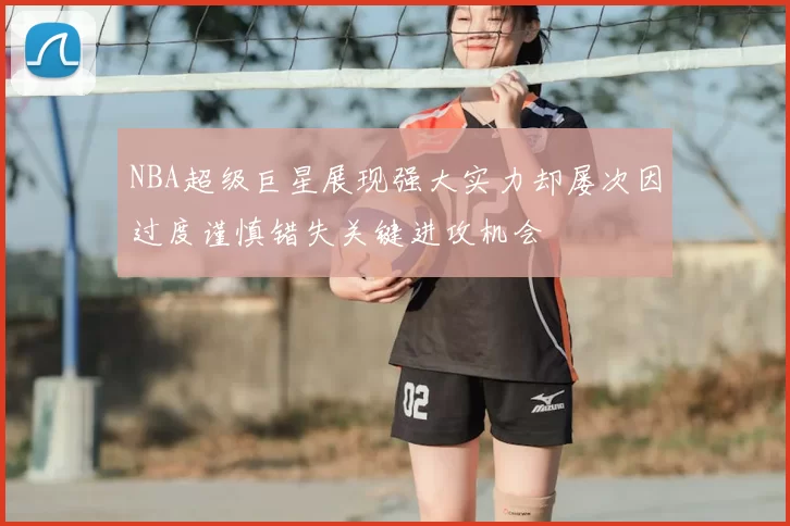 NBA超级巨星展现强大实力却屡次因过度谨慎错失关键进攻机会