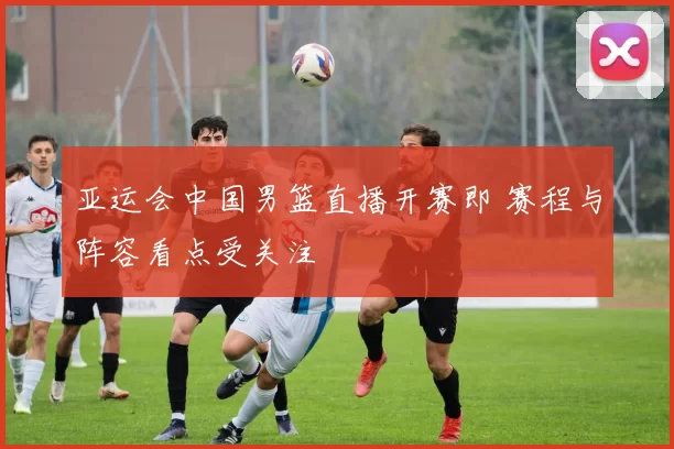 亚运会中国男篮直播开赛即 赛程与阵容看点受关注