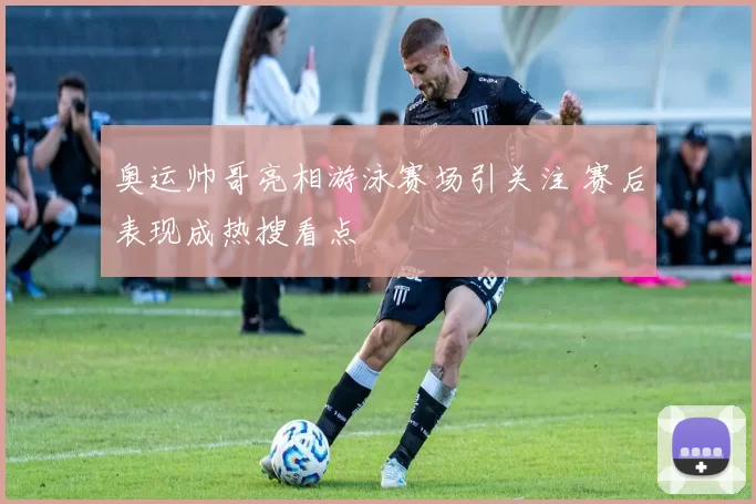奥运帅哥亮相游泳赛场引关注 赛后表现成热搜看点