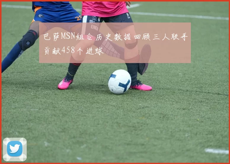 巴萨MSN组合历史数据回顾三人联手贡献458个进球