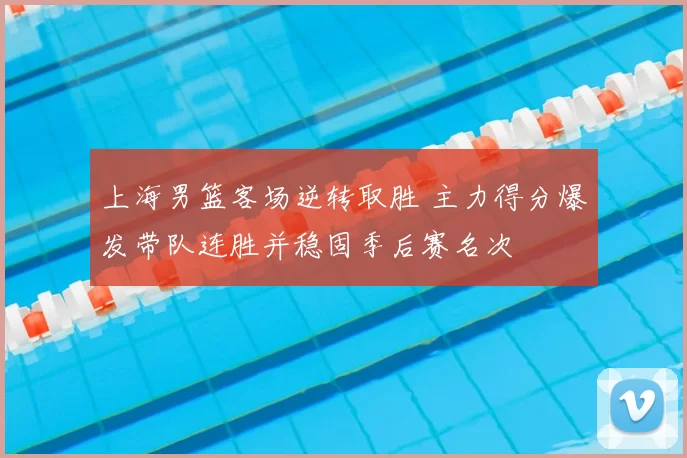 上海男篮客场逆转取胜 主力得分爆发带队连胜并稳固季后赛名次