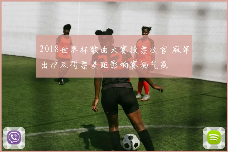 2018世界杯歌曲大赛投票收官 冠军出炉及得票差距影响赛场气氛