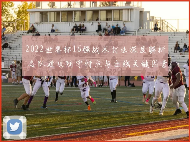 2022世界杯16强战术打法深度解析 各队进攻防守特点与出线关键因素