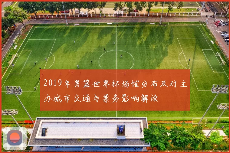 2019年男篮世界杯场馆分布及对主办城市交通与票务影响解读