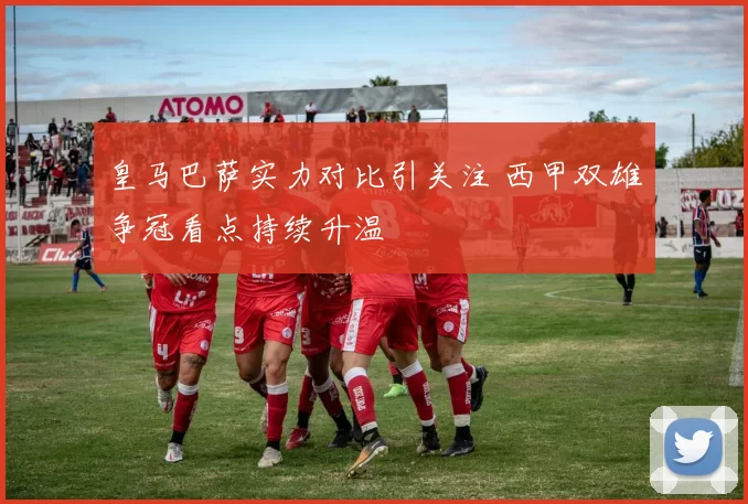 皇马巴萨实力对比引关注 西甲双雄争冠看点持续升温