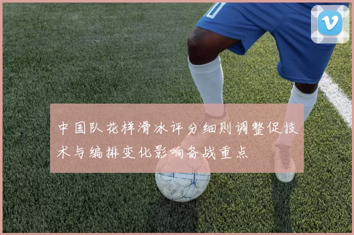 中国队花样滑冰评分细则调整促技术与编排变化影响备战重点