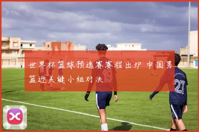 世界杯篮球预选赛赛程出炉 中国男篮迎关键小组对决