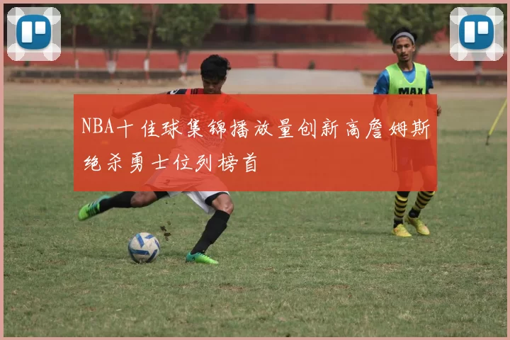 NBA十佳球集锦播放量创新高詹姆斯绝杀勇士位列榜首