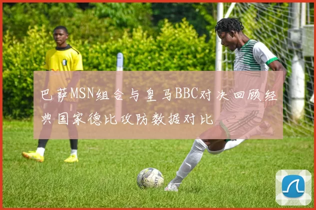 巴萨MSN组合与皇马BBC对决回顾经典国家德比攻防数据对比