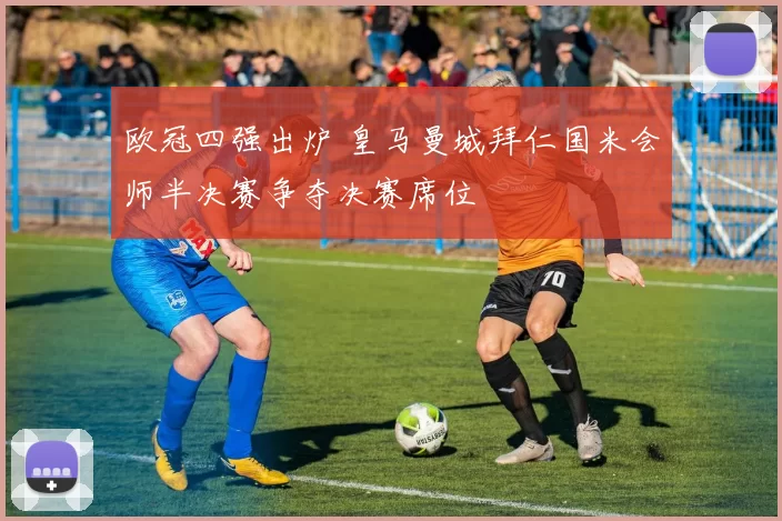 欧冠四强出炉 皇马曼城拜仁国米会师半决赛争夺决赛席位