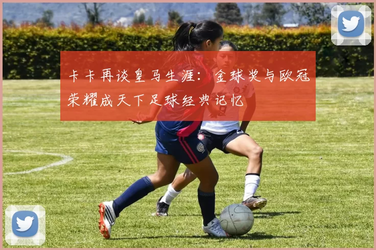 卡卡再谈皇马生涯：金球奖与欧冠荣耀成天下足球经典记忆